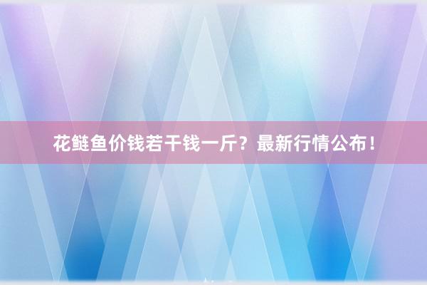 花鲢鱼价钱若干钱一斤？最新行情公布！